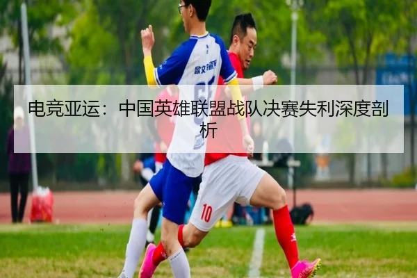 电竞亚运：中国英雄联盟战队决赛失利深度剖析